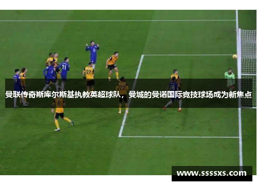 曼联传奇斯库尔斯基执教英超球队，曼城的曼诺国际竞技球场成为新焦点